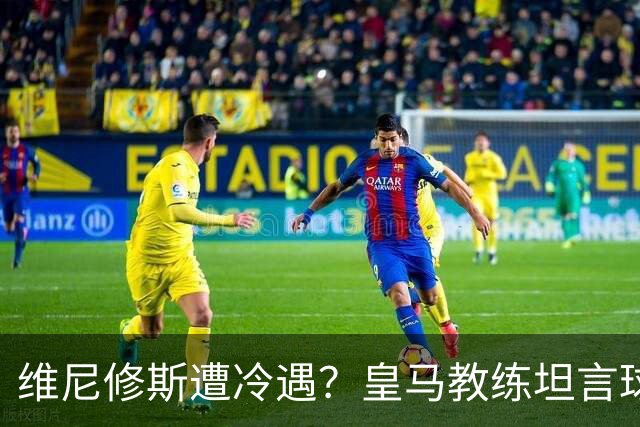 维尼修斯遭冷遇？皇马教练坦言球队在他缺席时更为流畅